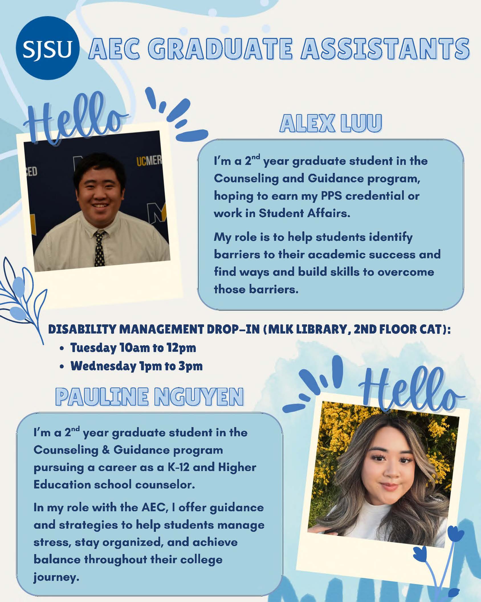 SJSU AEC GRADUATE ASSISTANTS Disability Management Drop-Ins Location: Martin Luther King Library, 2nd floor Center for Accessible Technology) Dates and Times: ● Tuesdays 10am to 12pm ● Wednesdays 1pm to 3pm Meet the Grad Assistants! Alex Luu I’m a 2nd year graduate student in the Counseling and Guidance program, hoping to earn my PPS credential or work in Student Affairs. My role is to help students identify barriers to their academic success and find ways and build skills to overcome those barriers. Pauline Nguyen I’m a 2nd year graduate student in the Counseling & Guidance program pursuing a career as a K-12 and Higher Education school counselor. In my role with the AEC, I offer guidance and strategies to help students manage stress, stay organized, and achieve balance throughout their college journey.